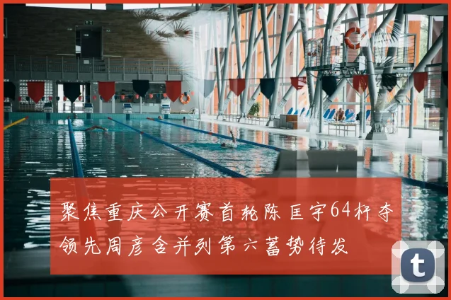 聚焦重庆公开赛首轮陈匡宇64杆夺领先周彦含并列第六蓄势待发