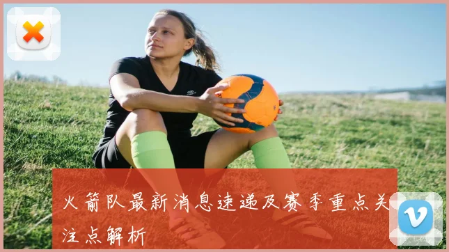 火箭队最新消息速递及赛季重点关注点解析