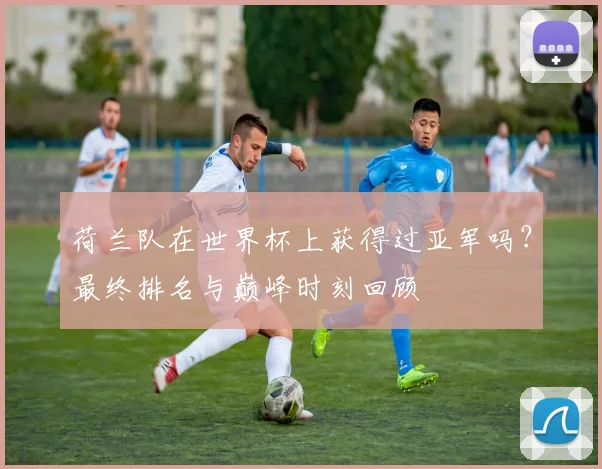 荷兰队在世界杯上获得过亚军吗?最终排名与巅峰时刻回顾